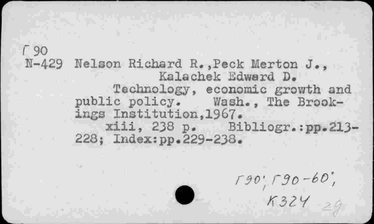 ﻿r 90
N-429 Nelson Richard R. ,Peck Merton J., Kalachek Edward D.
Technology, economic growth and public policy. Wash., The Brookings Institution,1967«
xiii, 238 p. Bibliogr.:pp.213-228; Index:pp.229-238.
_ rw. rSb'-bV',